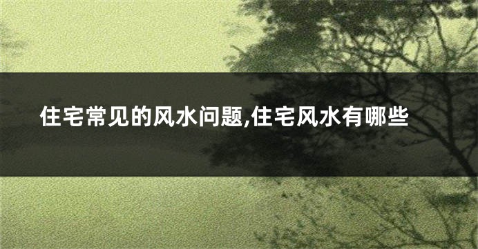 住宅常见的风水问题,住宅风水有哪些