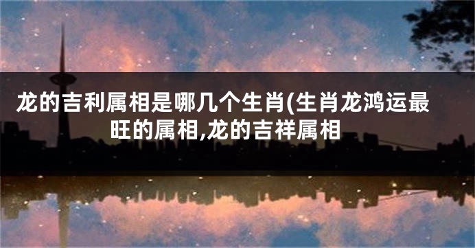 龙的吉利属相是哪几个生肖(生肖龙鸿运最旺的属相,龙的吉祥属相