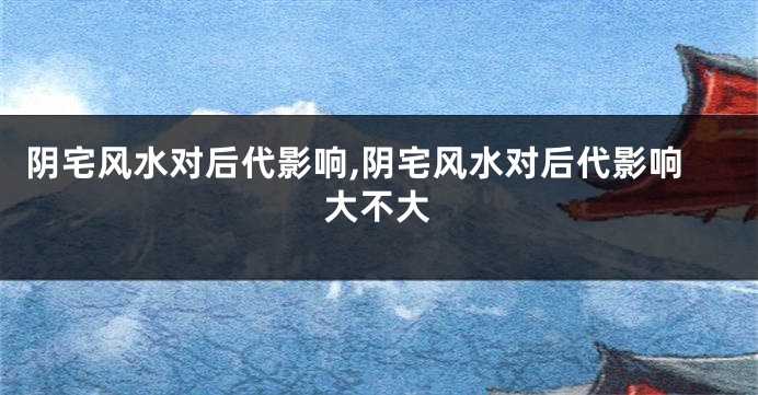 阴宅风水对后代影响,阴宅风水对后代影响大不大