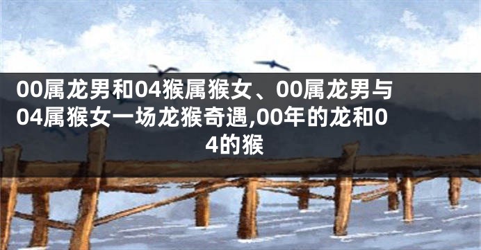 00属龙男和04猴属猴女、00属龙男与04属猴女一场龙猴奇遇,00年的龙和04的猴