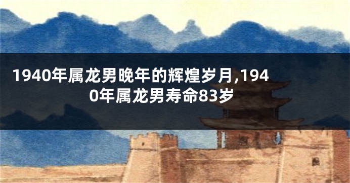 1940年属龙男晚年的辉煌岁月,1940年属龙男寿命83岁