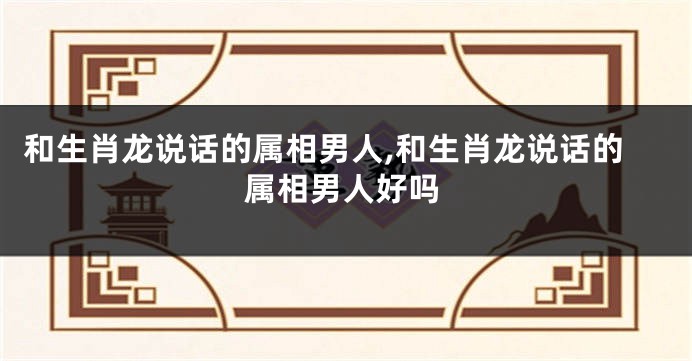 和生肖龙说话的属相男人,和生肖龙说话的属相男人好吗