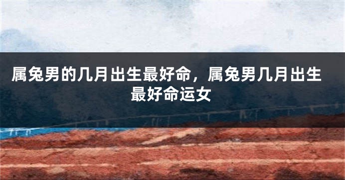 属兔男的几月出生最好命，属兔男几月出生最好命运女