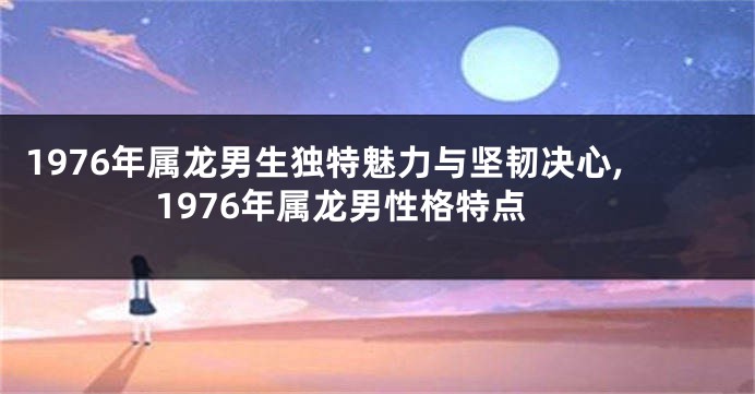 1976年属龙男生独特魅力与坚韧决心,1976年属龙男性格特点