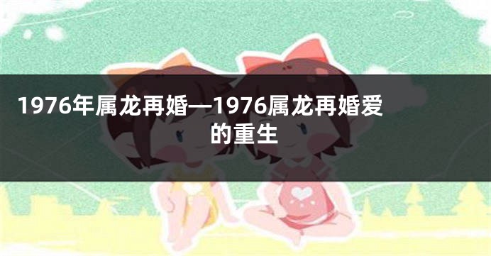 1976年属龙再婚—1976属龙再婚爱的重生