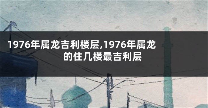 1976年属龙吉利楼层,1976年属龙的住几楼最吉利层