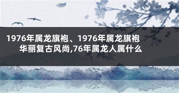 1976年属龙旗袍、1976年属龙旗袍华丽复古风尚,76年属龙人属什么