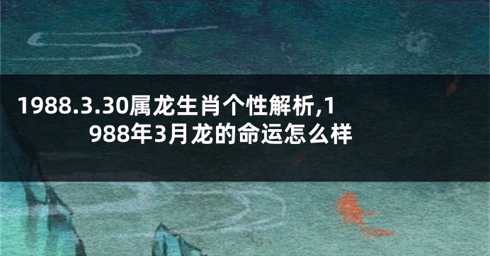1988.3.30属龙生肖个性解析,1988年3月龙的命运怎么样