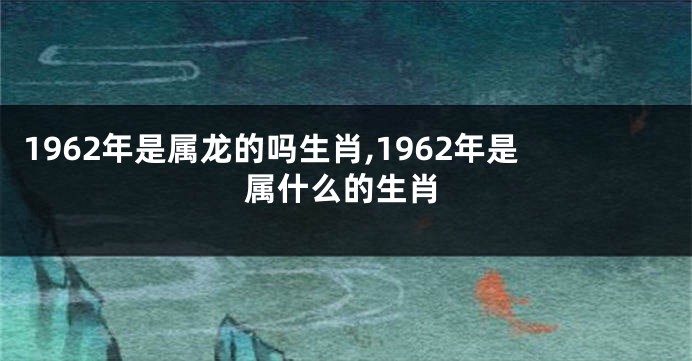 1962年是属龙的吗生肖,1962年是属什么的生肖