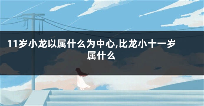 11岁小龙以属什么为中心,比龙小十一岁属什么