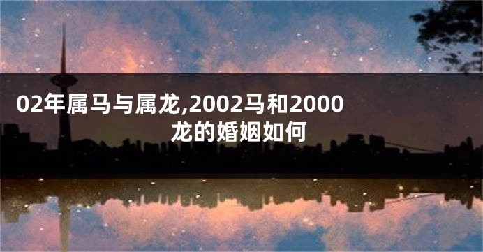 02年属马与属龙,2002马和2000龙的婚姻如何