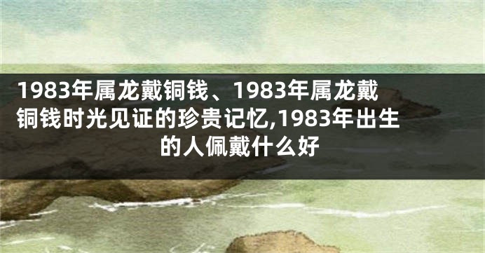 1983年属龙戴铜钱、1983年属龙戴铜钱时光见证的珍贵记忆,1983年出生的人佩戴什么好