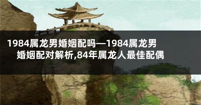 1984属龙男婚姻配吗—1984属龙男婚姻配对解析,84年属龙人最佳配偶