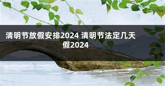 清明节放假安排2024 清明节法定几天假2024