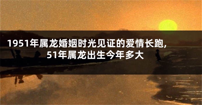 1951年属龙婚姻时光见证的爱情长跑,51年属龙出生今年多大