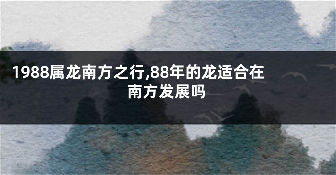 1988属龙南方之行,88年的龙适合在南方发展吗