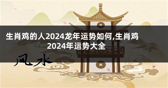 生肖鸡的人2024龙年运势如何,生肖鸡2024年运势大全