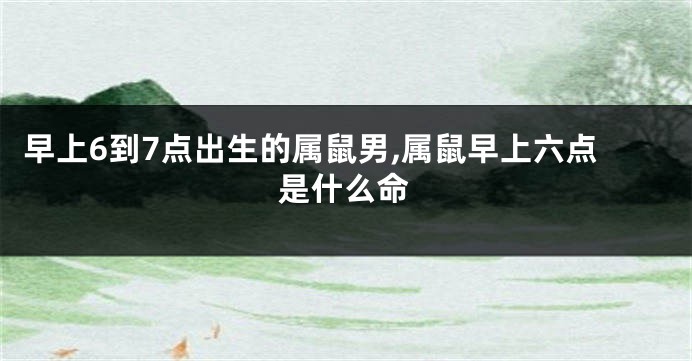 早上6到7点出生的属鼠男,属鼠早上六点是什么命