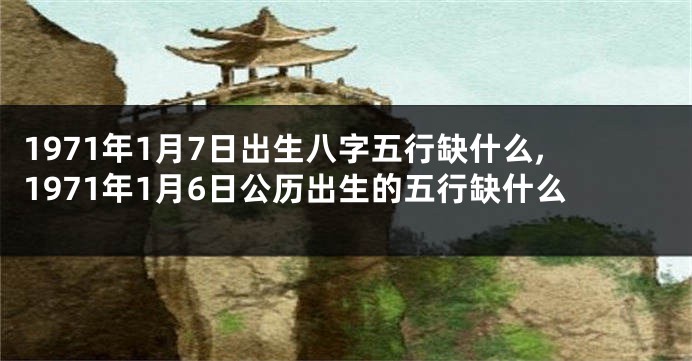 1971年1月7日出生八字五行缺什么,1971年1月6日公历出生的五行缺什么