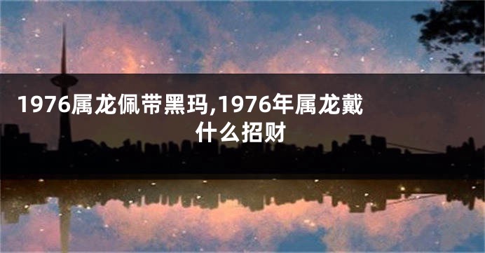 1976属龙佩带黑玛,1976年属龙戴什么招财
