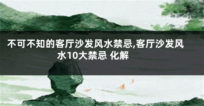 不可不知的客厅沙发风水禁忌,客厅沙发风水10大禁忌 化解