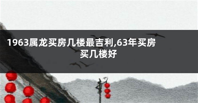 1963属龙买房几楼最吉利,63年买房买几楼好