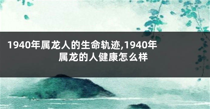 1940年属龙人的生命轨迹,1940年属龙的人健康怎么样