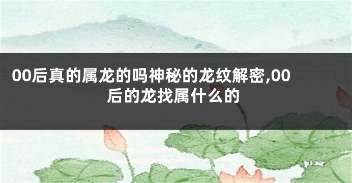 00后真的属龙的吗神秘的龙纹解密,00后的龙找属什么的