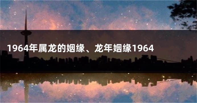 1964年属龙的姻缘、龙年姻缘1964