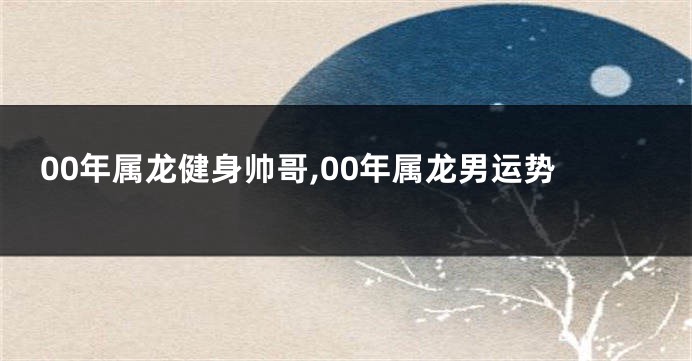 00年属龙健身帅哥,00年属龙男运势