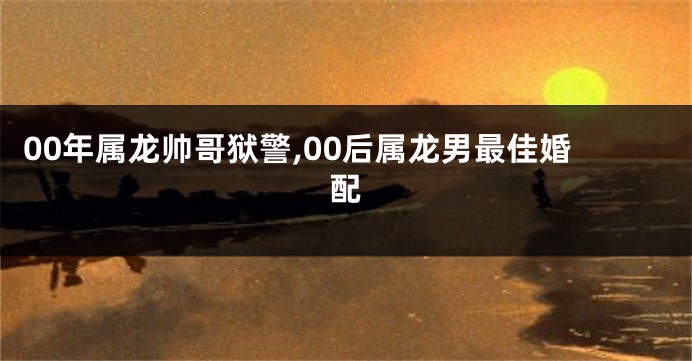 00年属龙帅哥狱警,00后属龙男最佳婚配