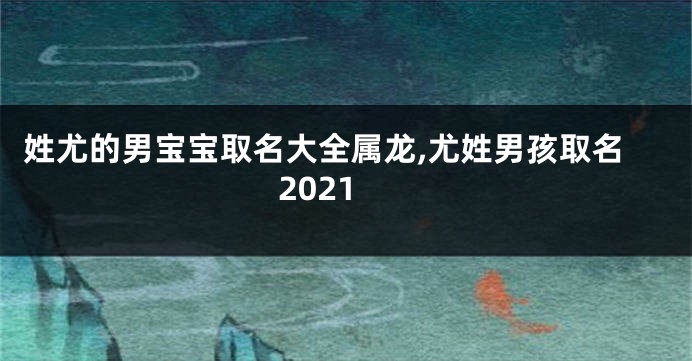 姓尤的男宝宝取名大全属龙,尤姓男孩取名2021