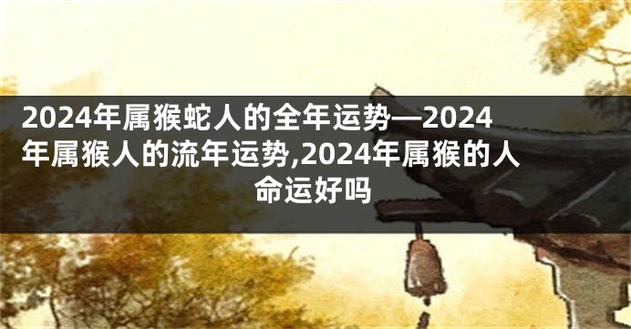 2024年属猴蛇人的全年运势—2024年属猴人的流年运势,2024年属猴的人命运好吗