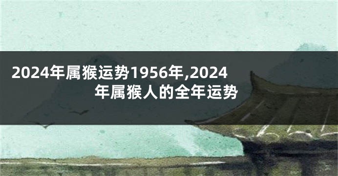 2024年属猴运势1956年,2024年属猴人的全年运势