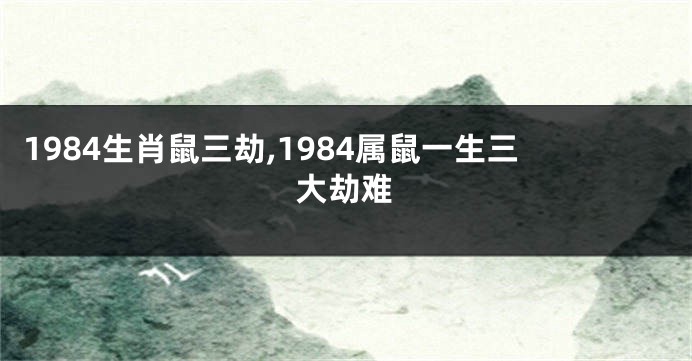 1984生肖鼠三劫,1984属鼠一生三大劫难