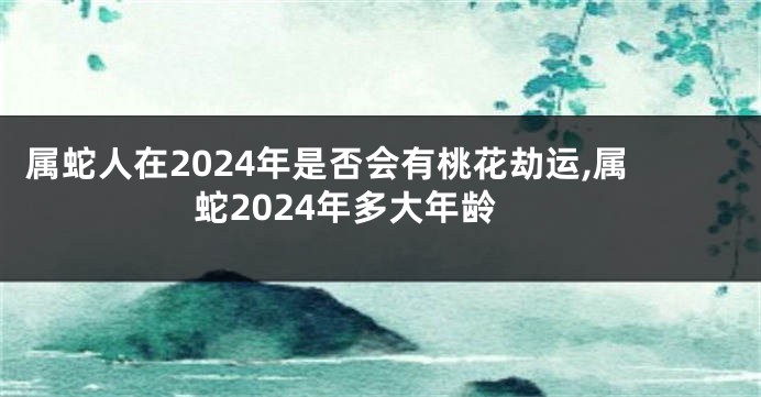 属蛇人在2024年是否会有桃花劫运,属蛇2024年多大年龄