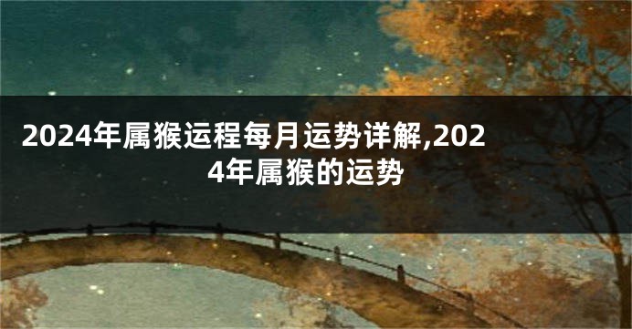 2024年属猴运程每月运势详解,2024年属猴的运势