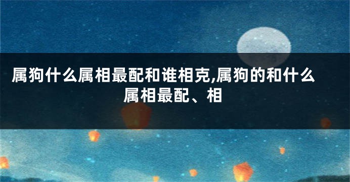 属狗什么属相最配和谁相克,属狗的和什么属相最配、相