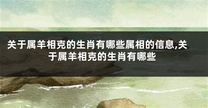 关于属羊相克的生肖有哪些属相的信息,关于属羊相克的生肖有哪些