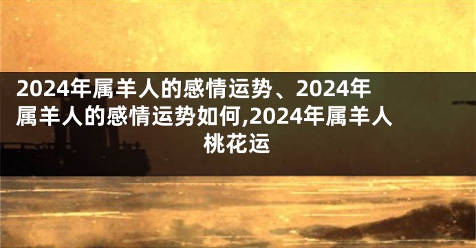 2024年属羊人的感情运势、2024年属羊人的感情运势如何,2024年属羊人桃花运