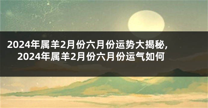 2024年属羊2月份六月份运势大揭秘,2024年属羊2月份六月份运气如何