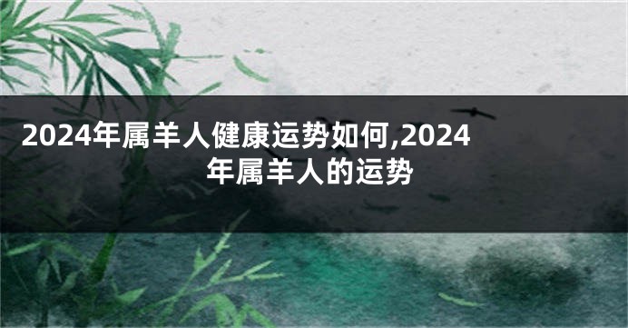 2024年属羊人健康运势如何,2024年属羊人的运势