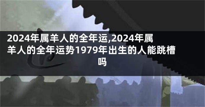 2024年属羊人的全年运,2024年属羊人的全年运势1979年出生的人能跳槽吗