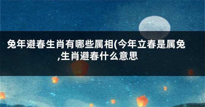 兔年避春生肖有哪些属相(今年立春是属兔,生肖避春什么意思
