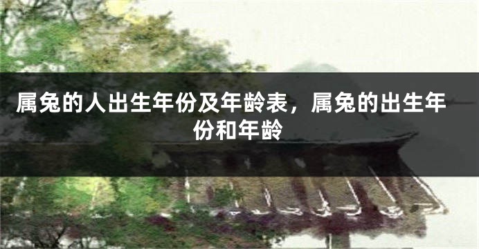 属兔的人出生年份及年龄表，属兔的出生年份和年龄