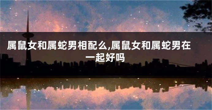 属鼠女和属蛇男相配么,属鼠女和属蛇男在一起好吗