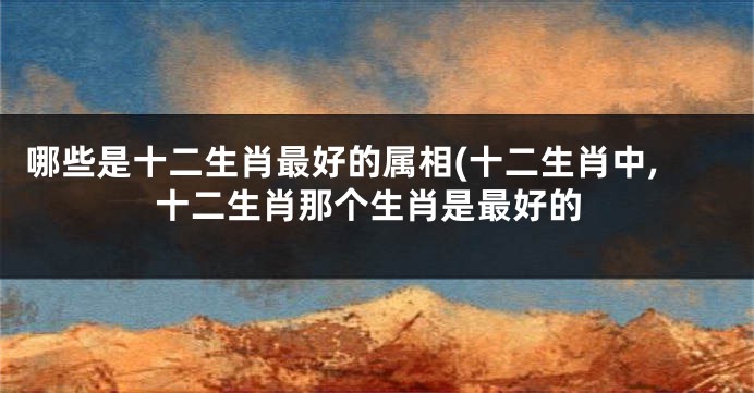 哪些是十二生肖最好的属相(十二生肖中,十二生肖那个生肖是最好的