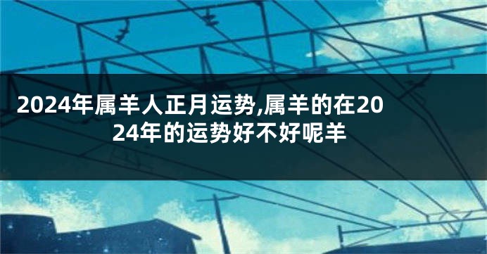 2024年属羊人正月运势,属羊的在2024年的运势好不好呢羊