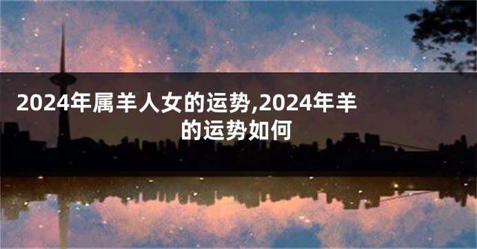 2024年属羊人女的运势,2024年羊的运势如何