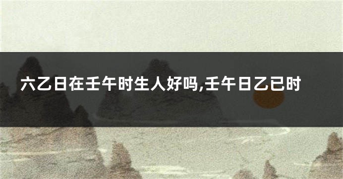 六乙日在壬午时生人好吗,壬午日乙已时